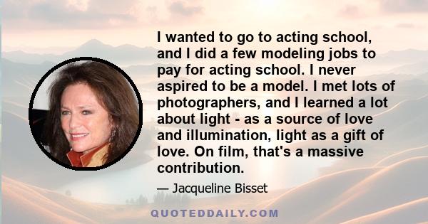 I wanted to go to acting school, and I did a few modeling jobs to pay for acting school. I never aspired to be a model. I met lots of photographers, and I learned a lot about light - as a source of love and