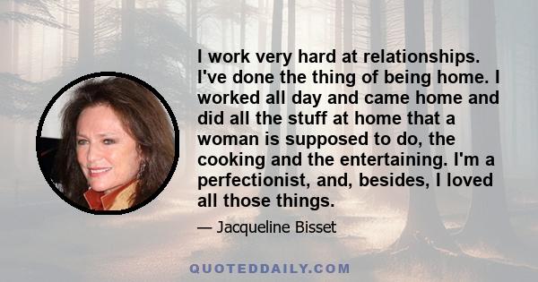 I work very hard at relationships. I've done the thing of being home. I worked all day and came home and did all the stuff at home that a woman is supposed to do, the cooking and the entertaining. I'm a perfectionist,