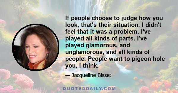 If people choose to judge how you look, that's their situation. I didn't feel that it was a problem. I've played all kinds of parts. I've played glamorous, and unglamorous, and all kinds of people. People want to pigeon 