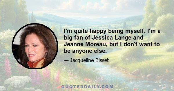 I'm quite happy being myself. I'm a big fan of Jessica Lange and Jeanne Moreau, but I don't want to be anyone else.