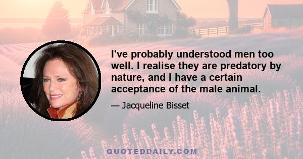 I've probably understood men too well. I realise they are predatory by nature, and I have a certain acceptance of the male animal.