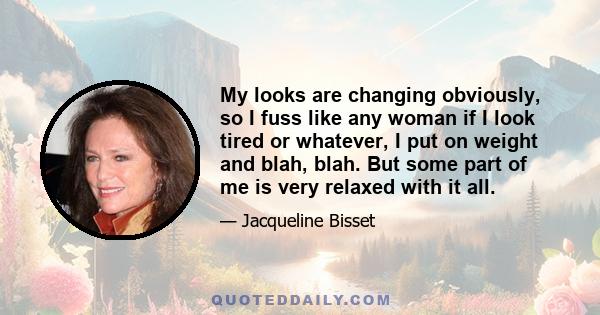 My looks are changing obviously, so I fuss like any woman if I look tired or whatever, I put on weight and blah, blah. But some part of me is very relaxed with it all.