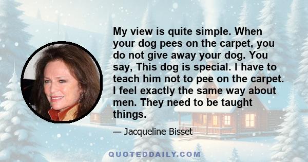 My view is quite simple. When your dog pees on the carpet, you do not give away your dog. You say, This dog is special. I have to teach him not to pee on the carpet. I feel exactly the same way about men. They need to