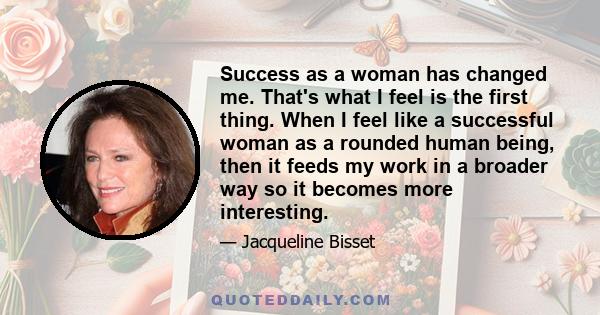 Success as a woman has changed me. That's what I feel is the first thing. When I feel like a successful woman as a rounded human being, then it feeds my work in a broader way so it becomes more interesting.