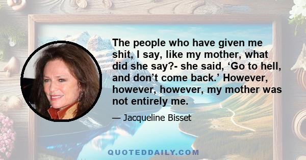 The people who have given me shit, I say, like my mother, what did she say?- she said, ‘Go to hell, and don’t come back.’ However, however, however, my mother was not entirely me.