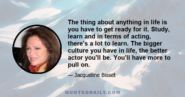 The thing about anything in life is you have to get ready for it. Study, learn and in terms of acting, there's a lot to learn. The bigger culture you have in life, the better actor you'll be. You'll have more to pull on.