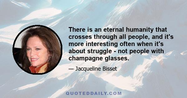 There is an eternal humanity that crosses through all people, and it's more interesting often when it's about struggle - not people with champagne glasses.