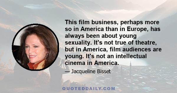 This film business, perhaps more so in America than in Europe, has always been about young sexuality. It's not true of theatre, but in America, film audiences are young. It's not an intellectual cinema in America.