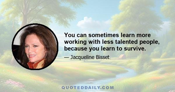 You can sometimes learn more working with less talented people, because you learn to survive.