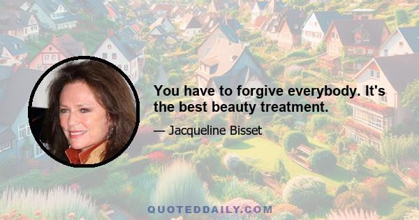 You have to forgive everybody. It's the best beauty treatment.