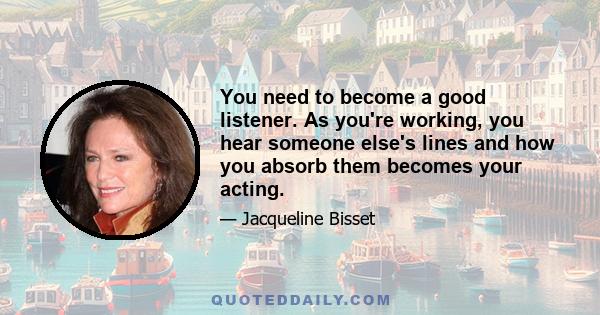 You need to become a good listener. As you're working, you hear someone else's lines and how you absorb them becomes your acting.