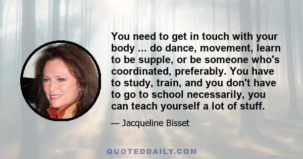 You need to get in touch with your body ... do dance, movement, learn to be supple, or be someone who's coordinated, preferably. You have to study, train, and you don't have to go to school necessarily, you can teach