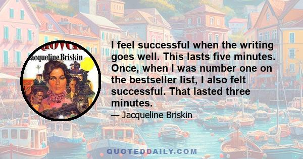 I feel successful when the writing goes well. This lasts five minutes. Once, when I was number one on the bestseller list, I also felt successful. That lasted three minutes.