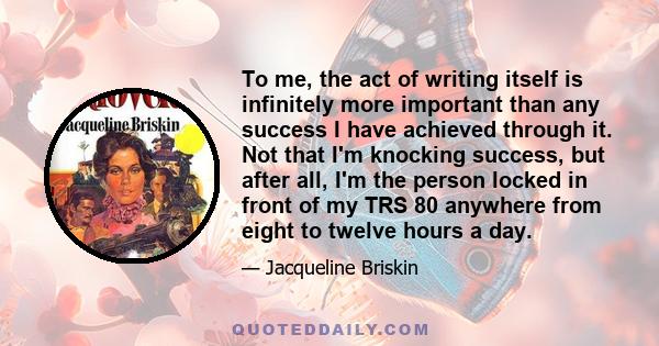 To me, the act of writing itself is infinitely more important than any success I have achieved through it. Not that I'm knocking success, but after all, I'm the person locked in front of my TRS 80 anywhere from eight to 