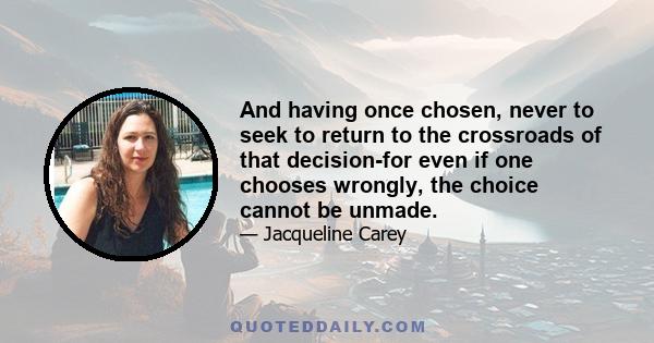 And having once chosen, never to seek to return to the crossroads of that decision-for even if one chooses wrongly, the choice cannot be unmade.