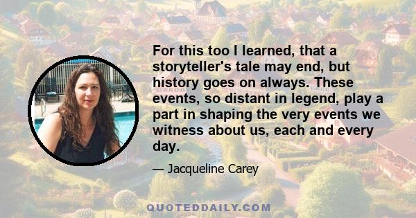 For this too I learned, that a storyteller's tale may end, but history goes on always. These events, so distant in legend, play a part in shaping the very events we witness about us, each and every day.