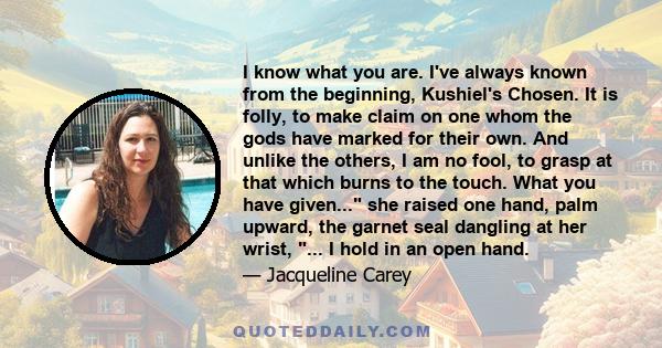 I know what you are. I've always known from the beginning, Kushiel's Chosen. It is folly, to make claim on one whom the gods have marked for their own. And unlike the others, I am no fool, to grasp at that which burns