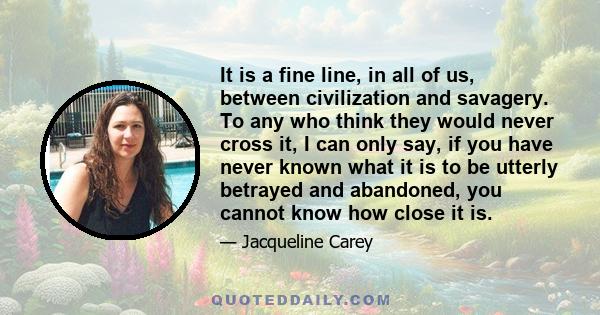 It is a fine line, in all of us, between civilization and savagery. To any who think they would never cross it, I can only say, if you have never known what it is to be utterly betrayed and abandoned, you cannot know