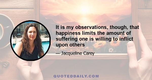 It is my observations, though, that happiness limits the amount of suffering one is willing to inflict upon others