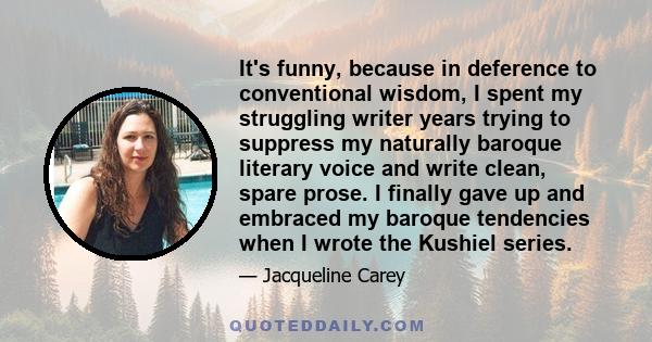 It's funny, because in deference to conventional wisdom, I spent my struggling writer years trying to suppress my naturally baroque literary voice and write clean, spare prose. I finally gave up and embraced my baroque