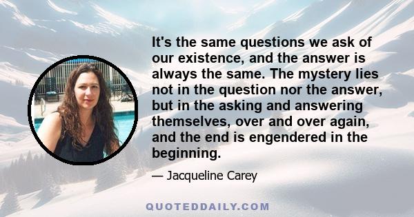 It's the same questions we ask of our existence, and the answer is always the same. The mystery lies not in the question nor the answer, but in the asking and answering themselves, over and over again, and the end is