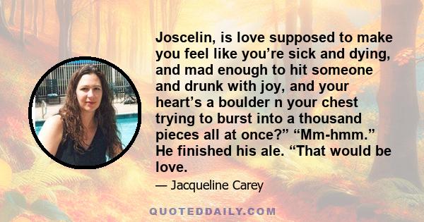 Joscelin, is love supposed to make you feel like you’re sick and dying, and mad enough to hit someone and drunk with joy, and your heart’s a boulder n your chest trying to burst into a thousand pieces all at once?”