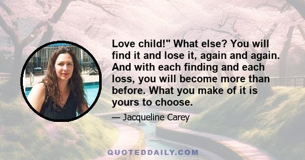 Love child! What else? You will find it and lose it, again and again. And with each finding and each loss, you will become more than before. What you make of it is yours to choose.