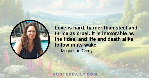 Love is hard, harder than steel and thrice as cruel. It is inexorable as the tides, and life and death alike follow in its wake.