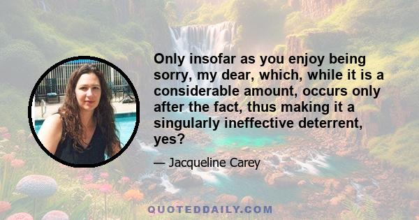 Only insofar as you enjoy being sorry, my dear, which, while it is a considerable amount, occurs only after the fact, thus making it a singularly ineffective deterrent, yes?