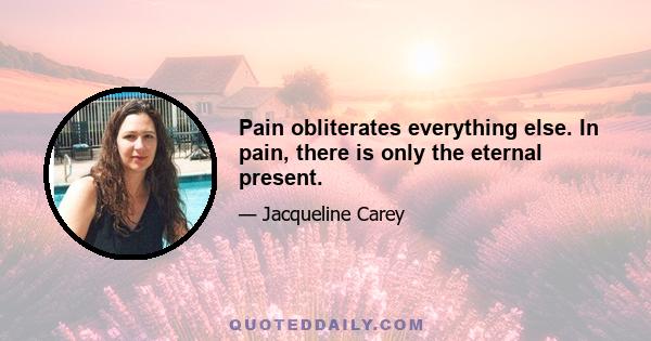 Pain obliterates everything else. In pain, there is only the eternal present.