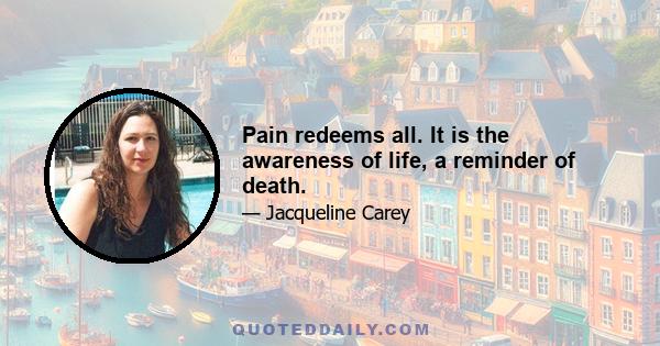 Pain redeems all. It is the awareness of life, a reminder of death.