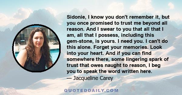 Sidonie, I know you don't remember it, but you once promised to trust me beyond all reason. And I swear to you that all that I am, all that I possess, including this gem-stone, is yours. I need you. I can't do this