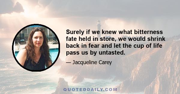 Surely if we knew what bitterness fate held in store, we would shrink back in fear and let the cup of life pass us by untasted.