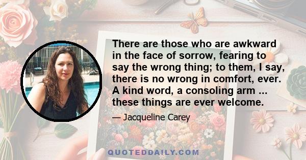 There are those who are awkward in the face of sorrow, fearing to say the wrong thing; to them, I say, there is no wrong in comfort, ever. A kind word, a consoling arm ... these things are ever welcome.