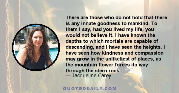 There are those who do not hold that there is any innate goodness to mankind. To them I say, had you lived my life, you would not believe it. I have known the depths to which mortals are capable of descending, and I