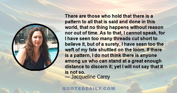 There are those who hold that there is a pattern to all that is said and done in this world, that no thing happens without reason nor out of time. As to that, I cannot speak, for I have seen too many threads cut short