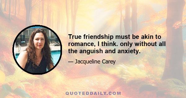 True friendship must be akin to romance, I think. only without all the anguish and anxiety.