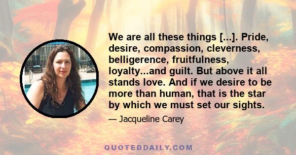 We are all these things [...]. Pride, desire, compassion, cleverness, belligerence, fruitfulness, loyalty...and guilt. But above it all stands love. And if we desire to be more than human, that is the star by which we