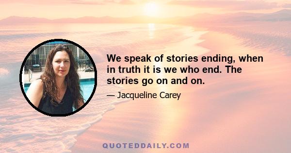 We speak of stories ending, when in truth it is we who end. The stories go on and on.