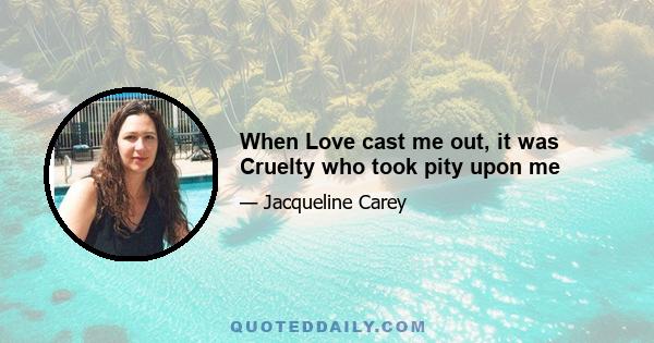 When Love cast me out, it was Cruelty who took pity upon me