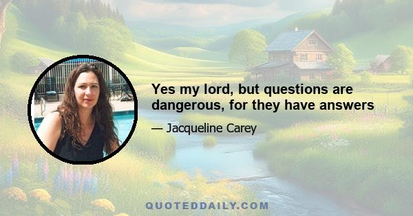 Yes my lord, but questions are dangerous, for they have answers