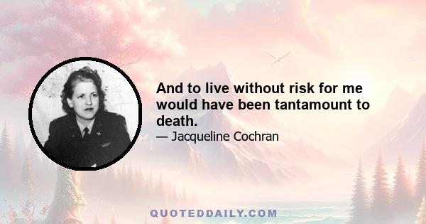 And to live without risk for me would have been tantamount to death.