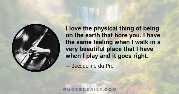 I love the physical thing of being on the earth that bore you. I have the same feeling when I walk in a very beautiful place that I have when I play and it goes right.