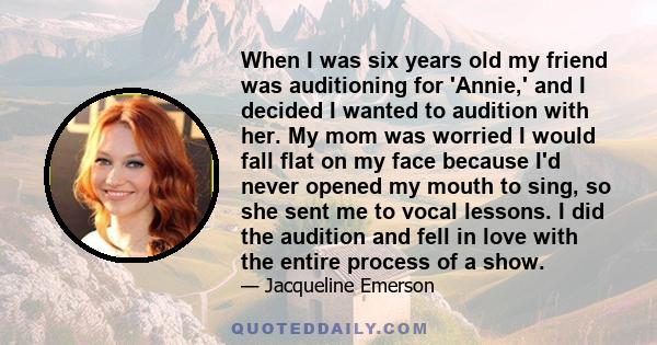 When I was six years old my friend was auditioning for 'Annie,' and I decided I wanted to audition with her. My mom was worried I would fall flat on my face because I'd never opened my mouth to sing, so she sent me to