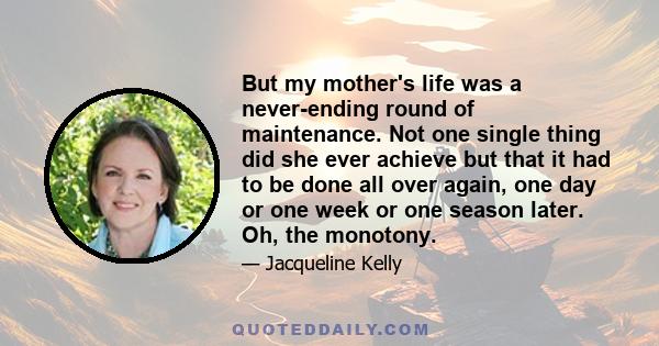 But my mother's life was a never-ending round of maintenance. Not one single thing did she ever achieve but that it had to be done all over again, one day or one week or one season later. Oh, the monotony.