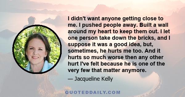 I didn't want anyone getting close to me. I pushed people away. Built a wall around my heart to keep them out. I let one person take down the bricks, and I suppose it was a good idea, but, sometimes, he hurts me too.