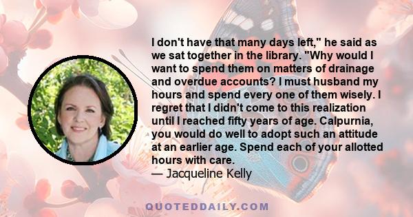 I don't have that many days left, he said as we sat together in the library. Why would I want to spend them on matters of drainage and overdue accounts? I must husband my hours and spend every one of them wisely. I