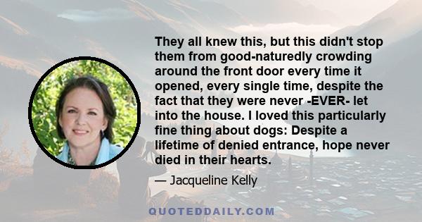 They all knew this, but this didn't stop them from good-naturedly crowding around the front door every time it opened, every single time, despite the fact that they were never -EVER- let into the house. I loved this