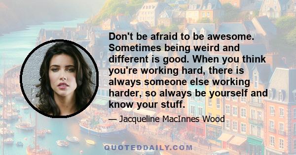 Don't be afraid to be awesome. Sometimes being weird and different is good. When you think you're working hard, there is always someone else working harder, so always be yourself and know your stuff.