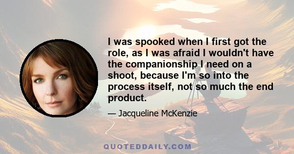 I was spooked when I first got the role, as I was afraid I wouldn't have the companionship I need on a shoot, because I'm so into the process itself, not so much the end product.